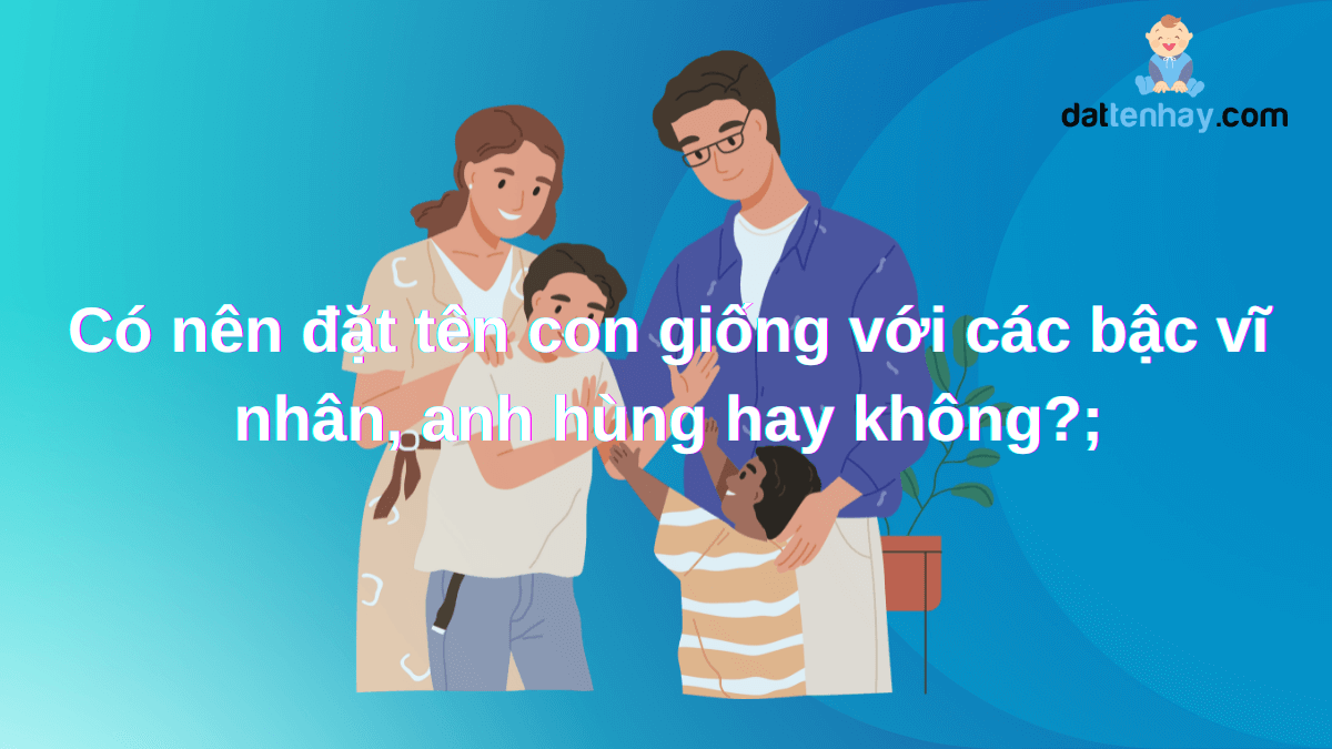 Có nên đặt tên con giống với các bậc vĩ nhân, anh hùng hay không?